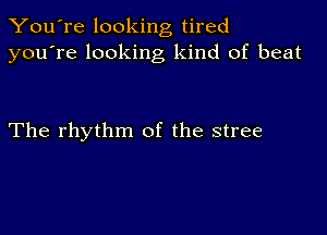 You're looking tired
you're looking kind of beat

The rhythm of the stree