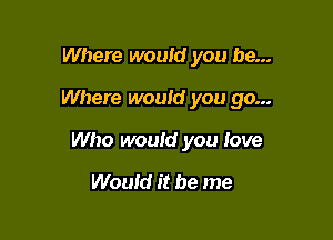 Where would you be...

Where would you go...

Who would you love

Would it be me