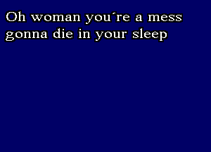 0h woman youTe a mess
gonna die in your sleep