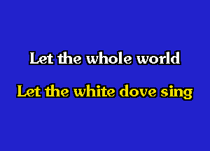 Let the whole world

Let the white dove sing