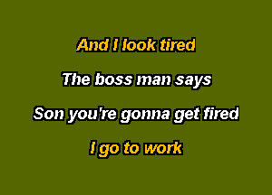 And I look tired

The boss man says

Son you're gonna get fired

I go to work