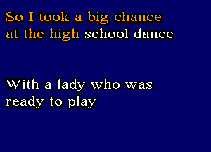 So I took a big chance
at the high school dance

XVith a lady who was
ready to play