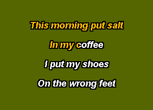 This moming put salt

In my coffee
I put my shoes

On the wrong feet