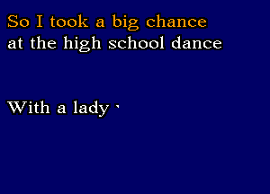 So I took a big chance
at the high school dance

XVith a lady '