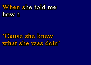 When she told me
how ?-

Cause she knew
What she was doin'