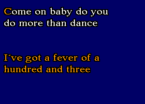 Come on baby do you
do more than dance

I ve got a fever of a
hundred and three