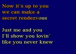 Now it's up to you
we can make a
secret rendezvous

Just me and you
I'll show you lovin'
like you never knew