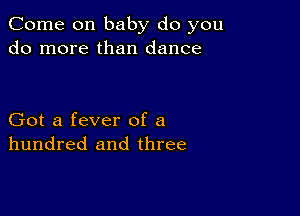 Come on baby do you
do more than dance

Got a fever of a
hundred and three