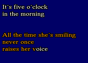 It's five oblock
in the morning

All the time she's smiling
never once
raises her voice