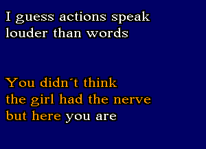 I guess actions speak
louder than words

You didn't think
the girl had the nerve
but here you are