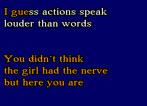 I guess actions speak
louder than words

You didn't think
the girl had the nerve
but here you are