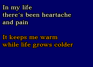 In my life
there's been heartache
and pain

It keeps me warm
While life grows colder