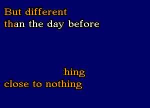 But different
than the day before

hing
close to nothing