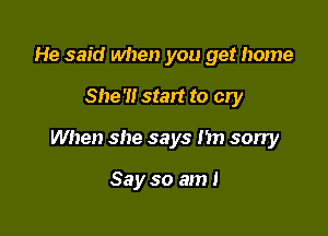 He said when you get home

She'll stay! to cry

When she says I'm sorry

Say so am I