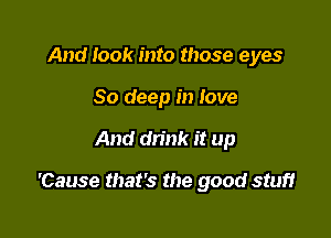 And look into those eyes
80 deep in love

And drink it up

'Cause that's the good stuff