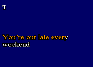 You're out late every
weekend