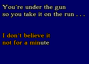 You're under the gun
so you take it on the run . . .

I don't believe it
not for a minute