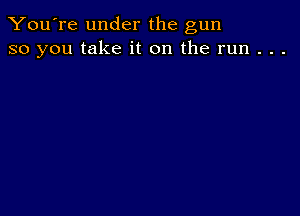 You're under the gun
so you take it on the run . . .