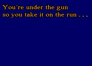 You're under the gun
so you take it on the run . . .