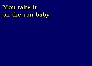 You take it
on the run baby