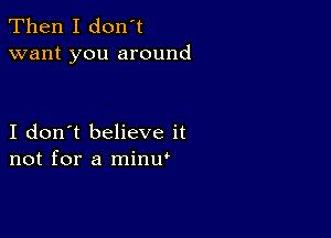 Then I don't
want you around

I don't believe it
not for a minw