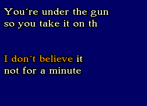 You're under the gun
so you take it on th

I don't believe it
not for a minute