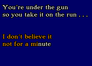 You're under the gun
so you take it on the run . . .

I don't believe it
not for a minute