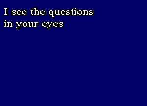 I see the questions
in your eyes