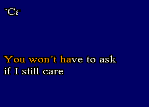 You won't have to ask
if I still care