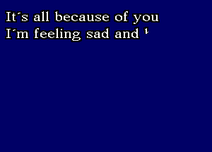 It's all because of you
I'm feeling sad and t