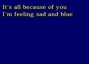 It's all because of you
I'm feeling sad and blue