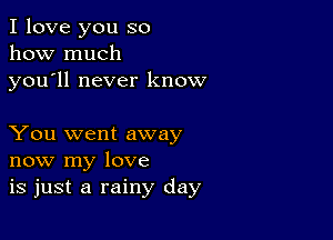 I love you so
how much

you ll never know

You went away
now my love
is just a rainy day