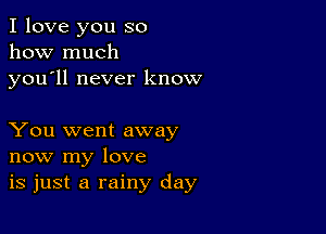 I love you so
how much

you ll never know

You went away
now my love
is just a rainy day