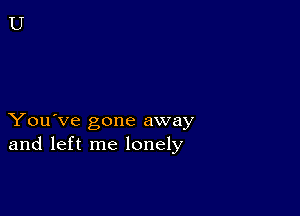 You've gone away
and left me lonely