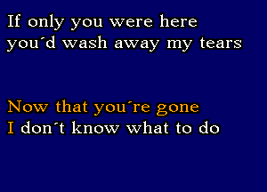 If only you were here
you'd wash away my tears

Now that you're gone
I don't know what to do