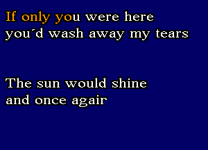 If only you were here
you'd wash away my tears

The sun would shine
and once agair