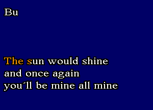 The sun would shine
and once again
you'll be mine all mine