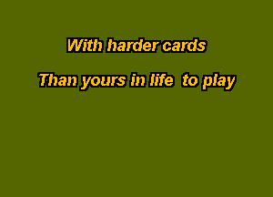 With harder cards

Than yours in life to play
