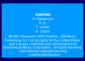 SUKIYAKI
H. Nakamura
R. Ei
T. Leslie
B.Cason

.1961 Renewed 1989 Toshiba - EMI Music

Publishing Co. Ltd. All rights forthe United States

and Canada controlled and administered by
Beechwood Music Corporation. All rights reserved.

International copyright secured.
Used by permission.