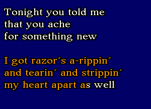 Tonight you told me
that you ache
for something new

I got razor's a-rippin
and teariny and strippin'
my heart apart as well