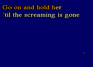 Go on and hold her
til the screaming is gone