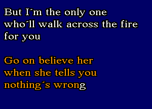 But I'm the only one
Who'll walk across the fire

for you

Go on believe her
When she tells you
nothings wrong