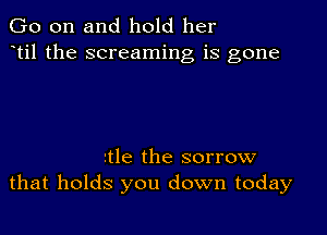 Go on and hold her
ttil the screaming is gone

rtle the sorrow
that holds you down today