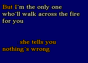 But I'm the only one
Who'll walk across the fire
for you

she tells you
nothings wrong