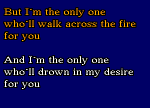 But I'm the only one
who'll walk across the fire

for you

And I'm the only one
who'll drown in my desire
for you