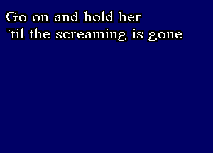 Go on and hold her
til the screaming is gone