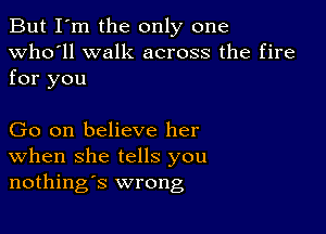 But I'm the only one
Who'll walk across the fire

for you

Go on believe her
When she tells you
nothings wrong