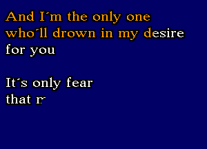 And I'm the only one

Who'll drown in my desire
for you

Its only fear
that r'