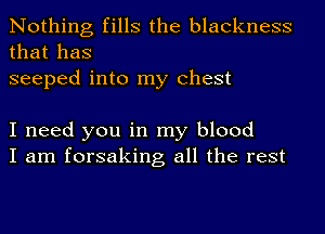 Nothing fills the blackness
that has
seeped into my Chest

I need you in my blood
I am forsaking all the rest