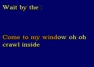 TWait by the

Come to my window oh oh
crawl inside